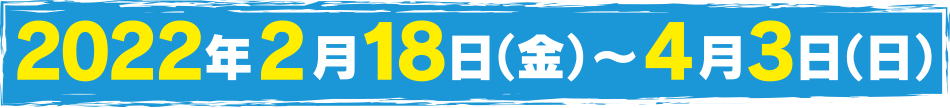 2022年2月18日（金）～4月3日（日）