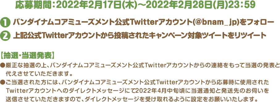 応募期間：2022年2月17日(木)〜2022年2月28日(月)23：59❷バンダイナムコアミューズメント公式Twitterアカウント(@bnam_jp)をフォロー❶上記公式Twitterアカウントから投稿されたキャンペーン対象ツイートをリツイート【抽選･当選発表】●厳正な抽選の上、バンダイナムコアミューズメント公式Twitterアカウントからの連絡をもって当選の発表と代えさせていただきます。●ご当選された方には、バンダイナムコアミューズメント公式Twitterアカウントから応募時に使用されたTwitterアカウントへのダイレクトメッセージにて2022年4月中旬頃に当選通知と発送先のお伺いを送信させていただきますので、ダイレクトメッセージを受け取れるように設定をお願いいたします。