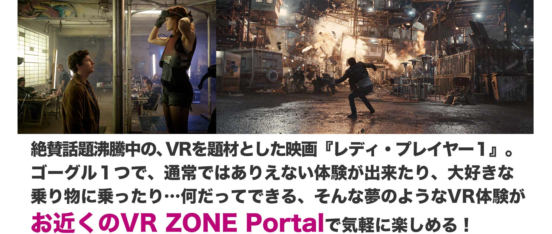 絶賛話題沸騰中の、VRを題材とした映画『レディ・プレイヤー１』。 ゴーグル１つで、通常ではありえない体験が出来たり、大好きな乗り物に乗ったり…何だってできる、そんな夢のようなVR体験がお近くのVR ZONE Portalで気軽に楽しめる！