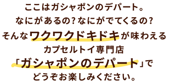 ここはガシャポンのデパート。なにがあるの？なにがでてくるの？そんなワクワクドキドキが味わえるカプセルトイ専門店「ガシャポンのデパート」でどうぞお楽しみください。