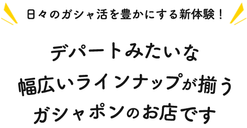 日々のガシャ活を豊かにする新体験！デパートみたいな幅広いラインナップが揃うガシャポンのお店です