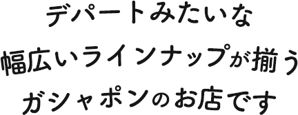 デパートみたいな幅広いラインナップがそろうガシャポンのお店です