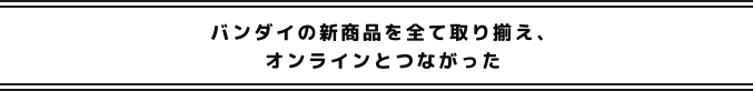 バンダイの新商品を全て取り揃え、オンラインとつながった