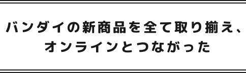 バンダイの新商品を全て取り揃え、オンラインとつながった