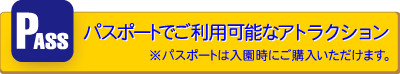 パスポートでご利用可能なアトラクション ※パスポートは入園時にご購入いただけます。